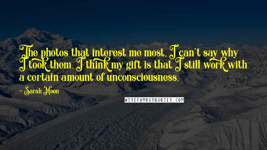 Sarah Moon Quotes: The photos that interest me most, I can't say why I took them. I think my gift is that I still work with a certain amount of unconsciousness.