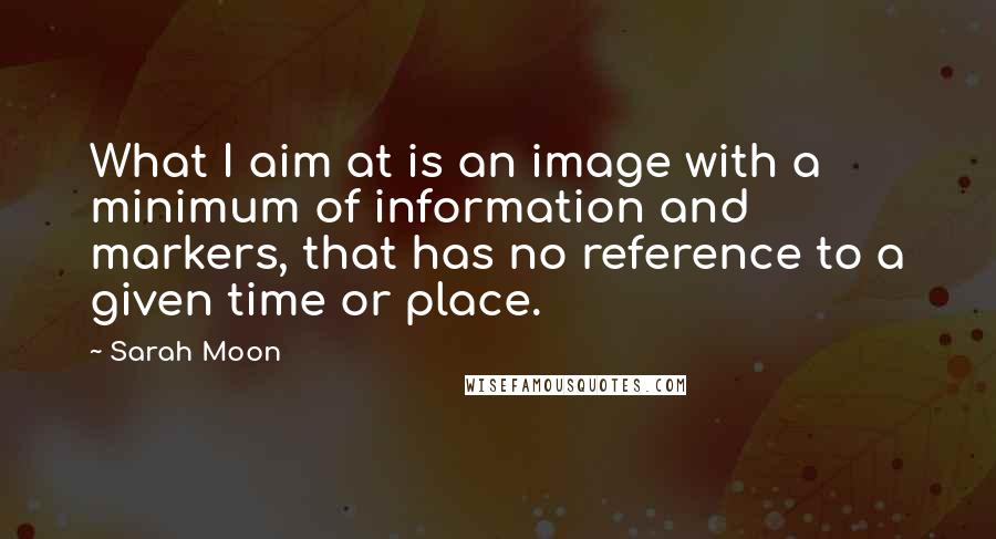 Sarah Moon Quotes: What I aim at is an image with a minimum of information and markers, that has no reference to a given time or place.