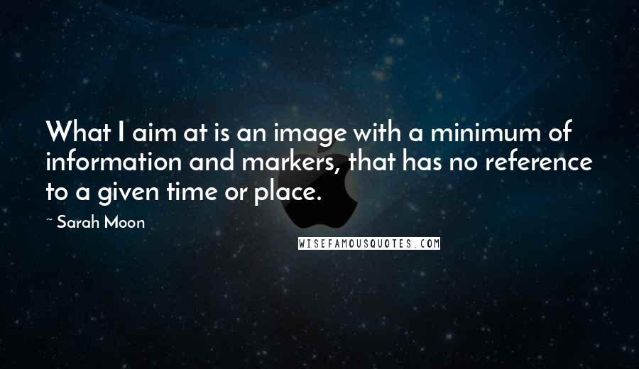 Sarah Moon Quotes: What I aim at is an image with a minimum of information and markers, that has no reference to a given time or place.