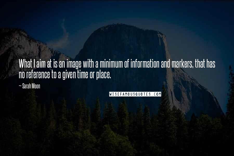 Sarah Moon Quotes: What I aim at is an image with a minimum of information and markers, that has no reference to a given time or place.