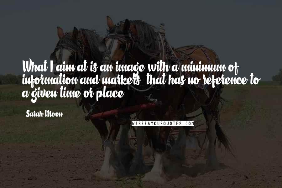 Sarah Moon Quotes: What I aim at is an image with a minimum of information and markers, that has no reference to a given time or place.