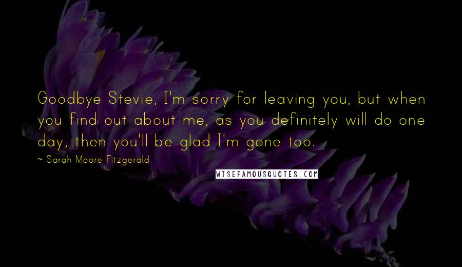 Sarah Moore Fitzgerald Quotes: Goodbye Stevie, I'm sorry for leaving you, but when you find out about me, as you definitely will do one day, then you'll be glad I'm gone too.