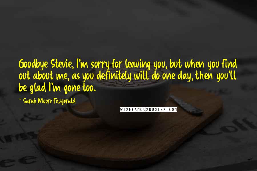 Sarah Moore Fitzgerald Quotes: Goodbye Stevie, I'm sorry for leaving you, but when you find out about me, as you definitely will do one day, then you'll be glad I'm gone too.