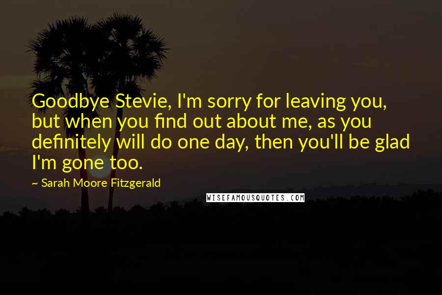 Sarah Moore Fitzgerald Quotes: Goodbye Stevie, I'm sorry for leaving you, but when you find out about me, as you definitely will do one day, then you'll be glad I'm gone too.