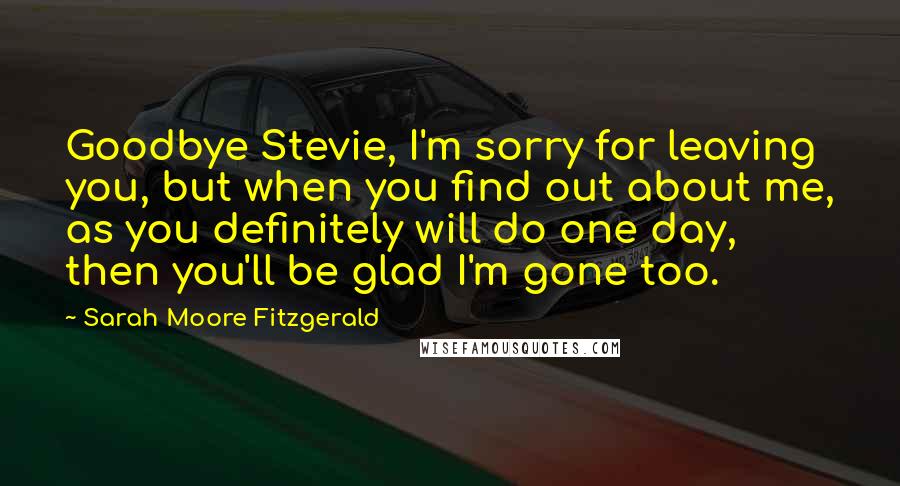 Sarah Moore Fitzgerald Quotes: Goodbye Stevie, I'm sorry for leaving you, but when you find out about me, as you definitely will do one day, then you'll be glad I'm gone too.