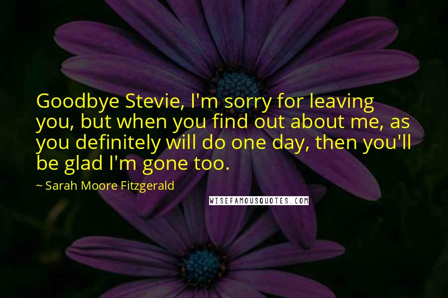 Sarah Moore Fitzgerald Quotes: Goodbye Stevie, I'm sorry for leaving you, but when you find out about me, as you definitely will do one day, then you'll be glad I'm gone too.