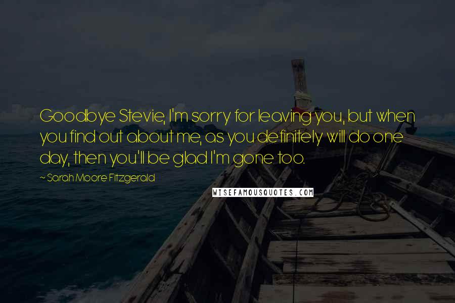 Sarah Moore Fitzgerald Quotes: Goodbye Stevie, I'm sorry for leaving you, but when you find out about me, as you definitely will do one day, then you'll be glad I'm gone too.