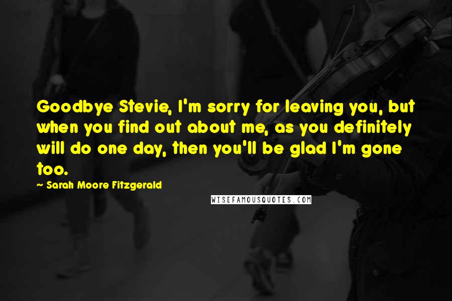 Sarah Moore Fitzgerald Quotes: Goodbye Stevie, I'm sorry for leaving you, but when you find out about me, as you definitely will do one day, then you'll be glad I'm gone too.