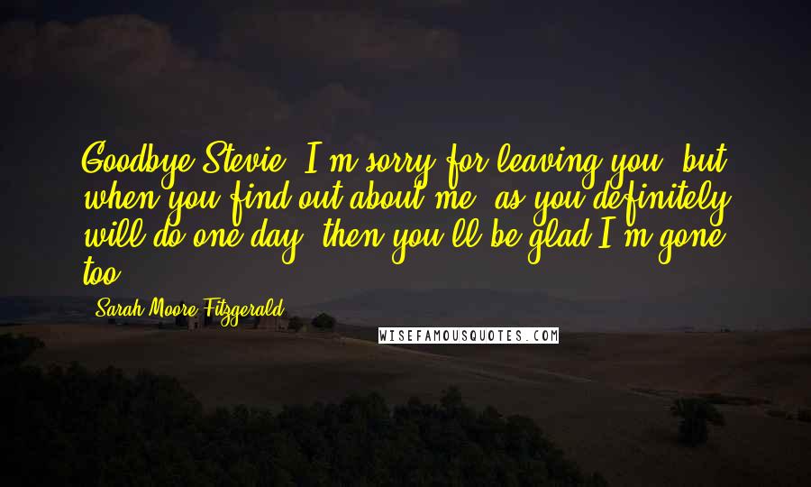 Sarah Moore Fitzgerald Quotes: Goodbye Stevie, I'm sorry for leaving you, but when you find out about me, as you definitely will do one day, then you'll be glad I'm gone too.