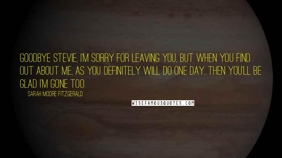 Sarah Moore Fitzgerald Quotes: Goodbye Stevie, I'm sorry for leaving you, but when you find out about me, as you definitely will do one day, then you'll be glad I'm gone too.