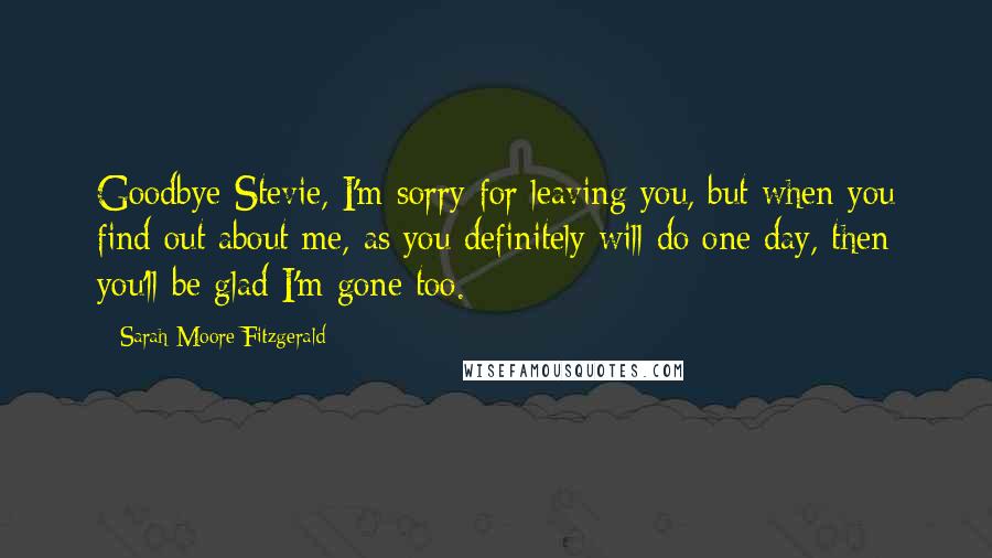 Sarah Moore Fitzgerald Quotes: Goodbye Stevie, I'm sorry for leaving you, but when you find out about me, as you definitely will do one day, then you'll be glad I'm gone too.