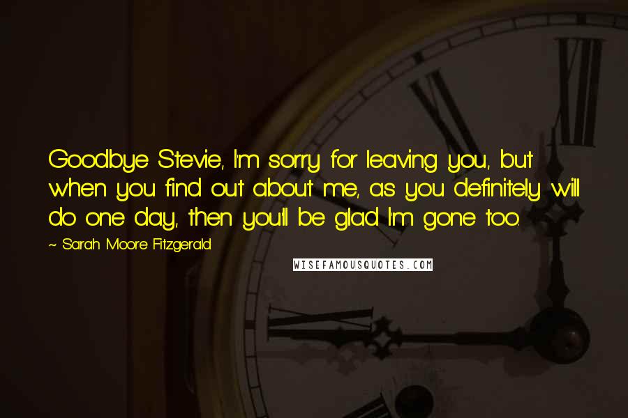 Sarah Moore Fitzgerald Quotes: Goodbye Stevie, I'm sorry for leaving you, but when you find out about me, as you definitely will do one day, then you'll be glad I'm gone too.