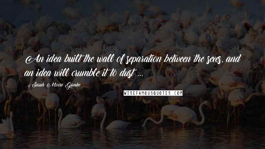 Sarah Moore Grimke Quotes: An idea built the wall of separation between the sexes, and an idea will crumble it to dust ...