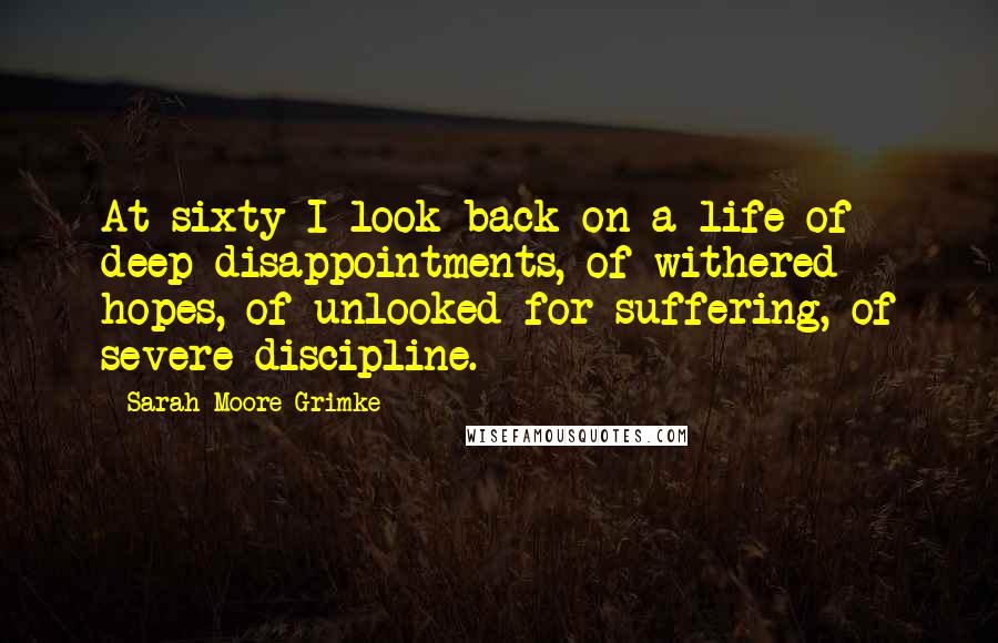 Sarah Moore Grimke Quotes: At sixty I look back on a life of deep disappointments, of withered hopes, of unlooked for suffering, of severe discipline.