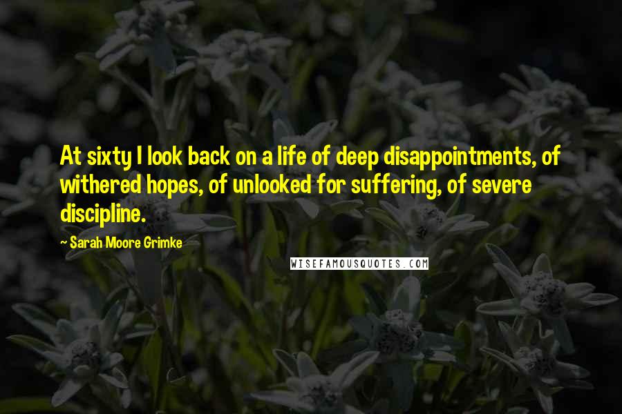 Sarah Moore Grimke Quotes: At sixty I look back on a life of deep disappointments, of withered hopes, of unlooked for suffering, of severe discipline.