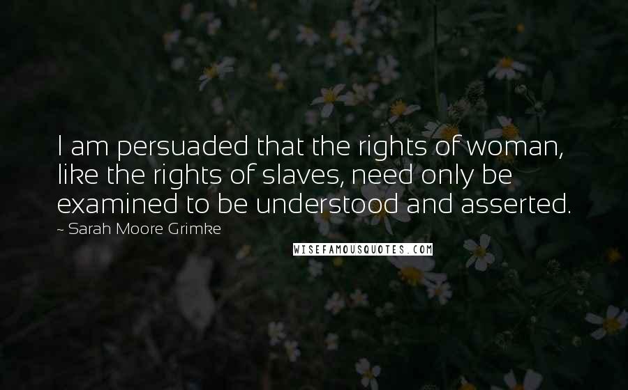 Sarah Moore Grimke Quotes: I am persuaded that the rights of woman, like the rights of slaves, need only be examined to be understood and asserted.