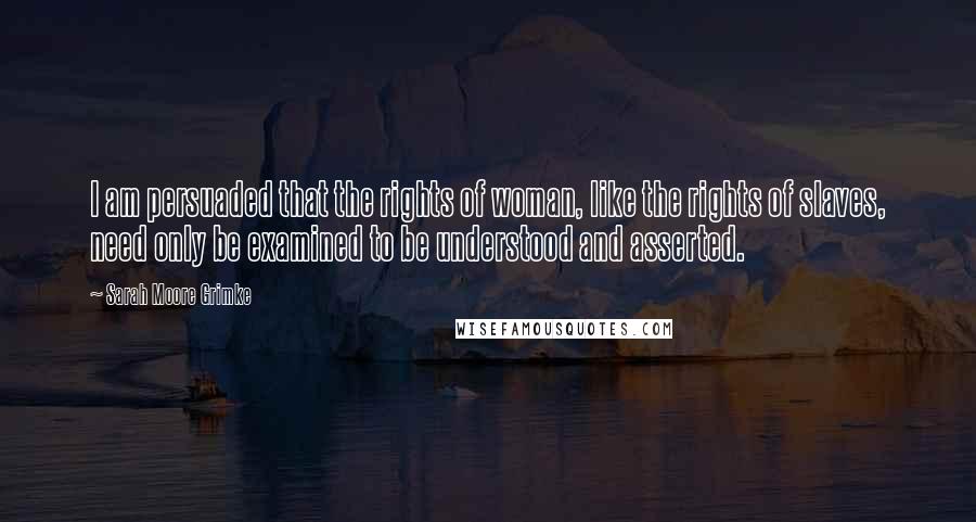 Sarah Moore Grimke Quotes: I am persuaded that the rights of woman, like the rights of slaves, need only be examined to be understood and asserted.