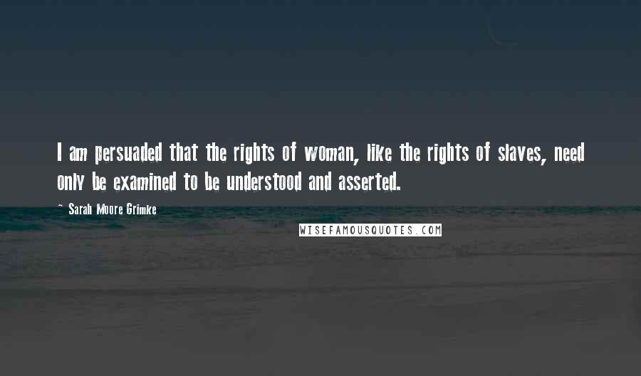 Sarah Moore Grimke Quotes: I am persuaded that the rights of woman, like the rights of slaves, need only be examined to be understood and asserted.