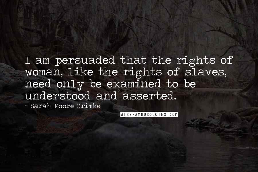 Sarah Moore Grimke Quotes: I am persuaded that the rights of woman, like the rights of slaves, need only be examined to be understood and asserted.