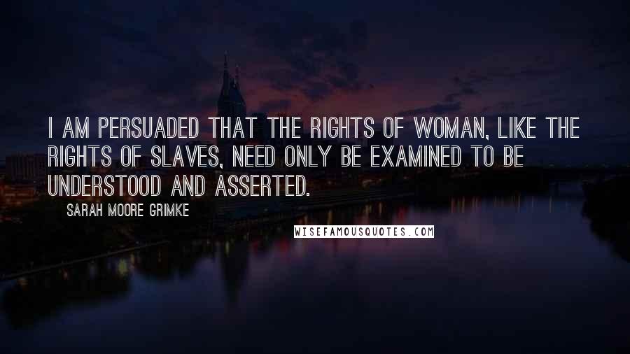 Sarah Moore Grimke Quotes: I am persuaded that the rights of woman, like the rights of slaves, need only be examined to be understood and asserted.
