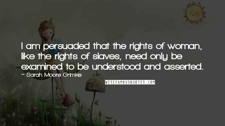 Sarah Moore Grimke Quotes: I am persuaded that the rights of woman, like the rights of slaves, need only be examined to be understood and asserted.