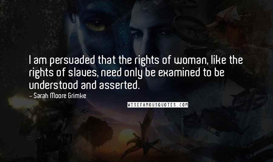 Sarah Moore Grimke Quotes: I am persuaded that the rights of woman, like the rights of slaves, need only be examined to be understood and asserted.