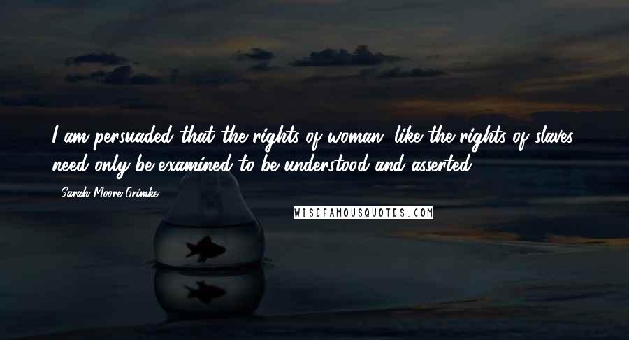 Sarah Moore Grimke Quotes: I am persuaded that the rights of woman, like the rights of slaves, need only be examined to be understood and asserted.
