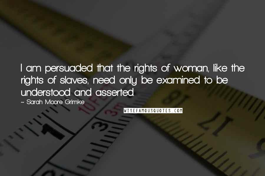 Sarah Moore Grimke Quotes: I am persuaded that the rights of woman, like the rights of slaves, need only be examined to be understood and asserted.