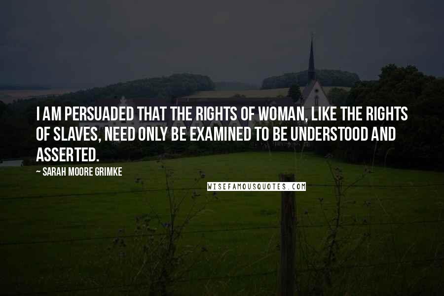 Sarah Moore Grimke Quotes: I am persuaded that the rights of woman, like the rights of slaves, need only be examined to be understood and asserted.