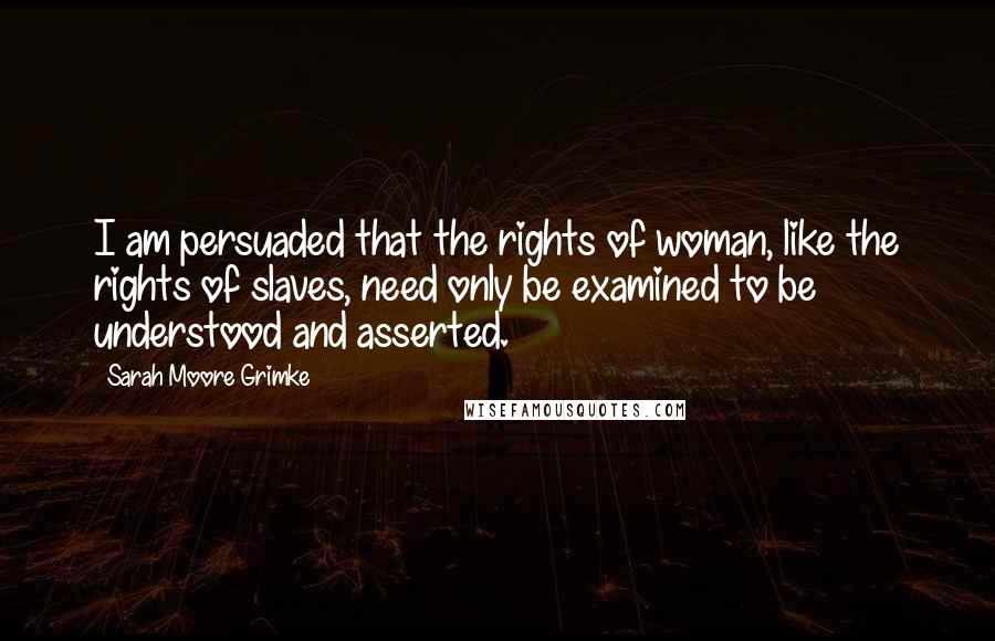 Sarah Moore Grimke Quotes: I am persuaded that the rights of woman, like the rights of slaves, need only be examined to be understood and asserted.