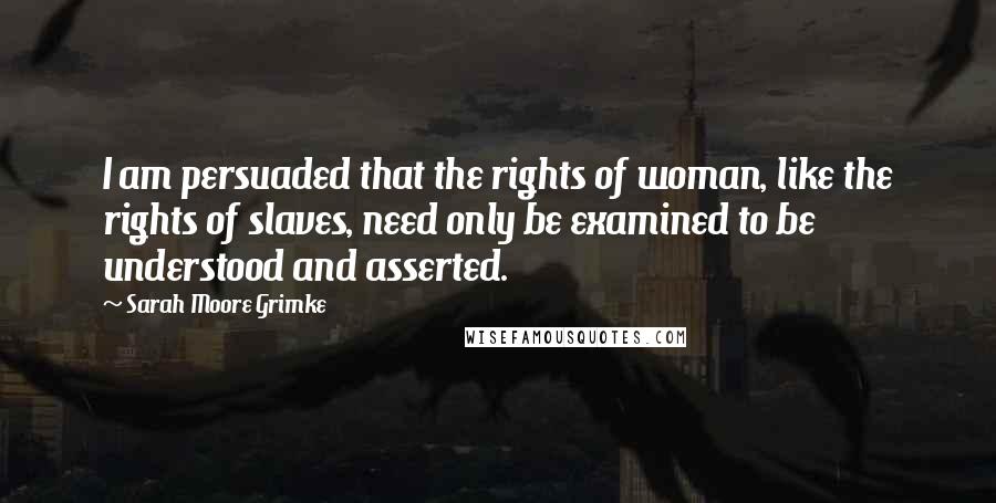 Sarah Moore Grimke Quotes: I am persuaded that the rights of woman, like the rights of slaves, need only be examined to be understood and asserted.