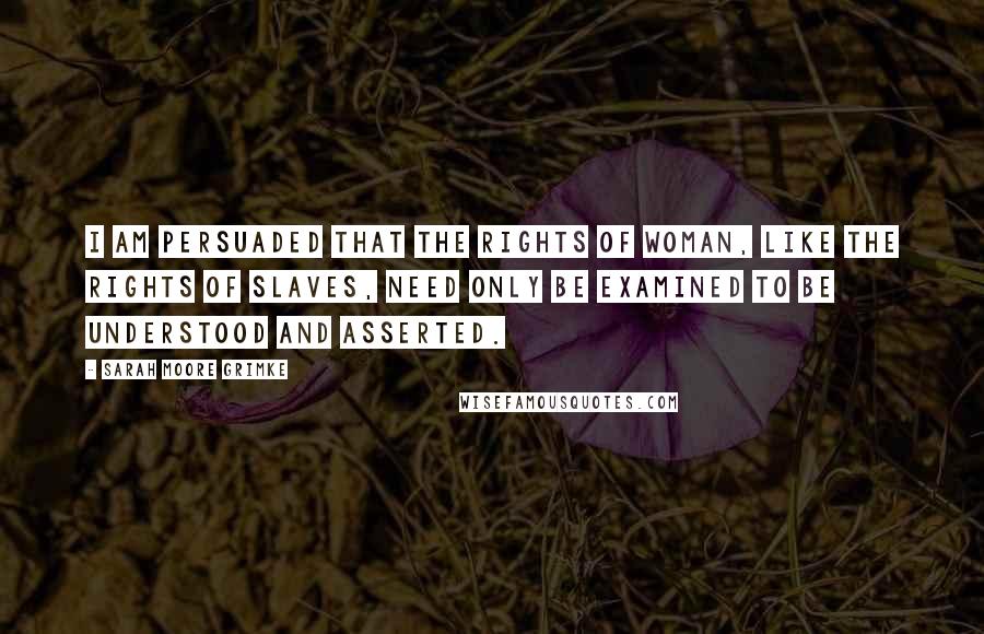 Sarah Moore Grimke Quotes: I am persuaded that the rights of woman, like the rights of slaves, need only be examined to be understood and asserted.