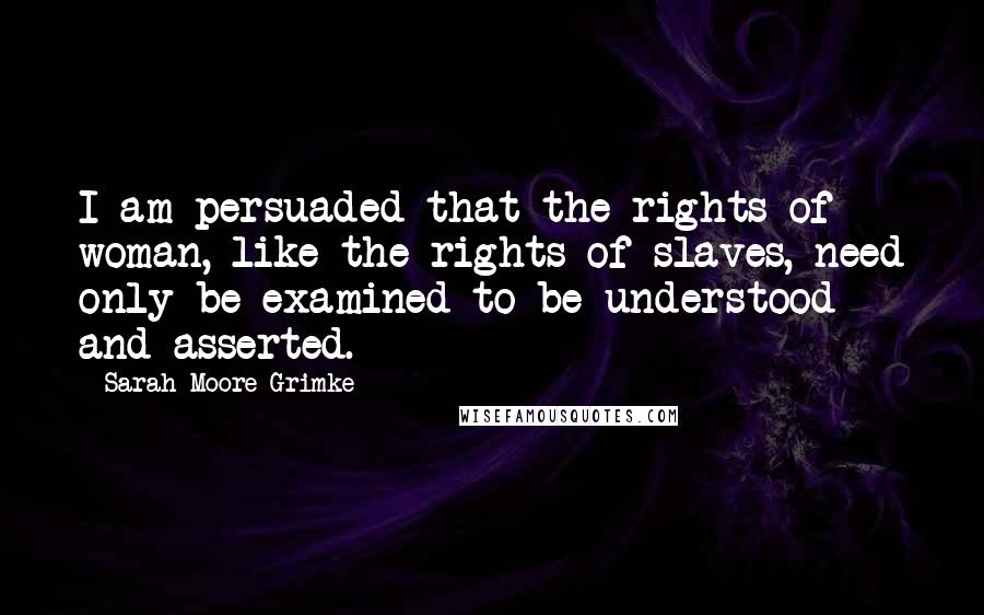 Sarah Moore Grimke Quotes: I am persuaded that the rights of woman, like the rights of slaves, need only be examined to be understood and asserted.