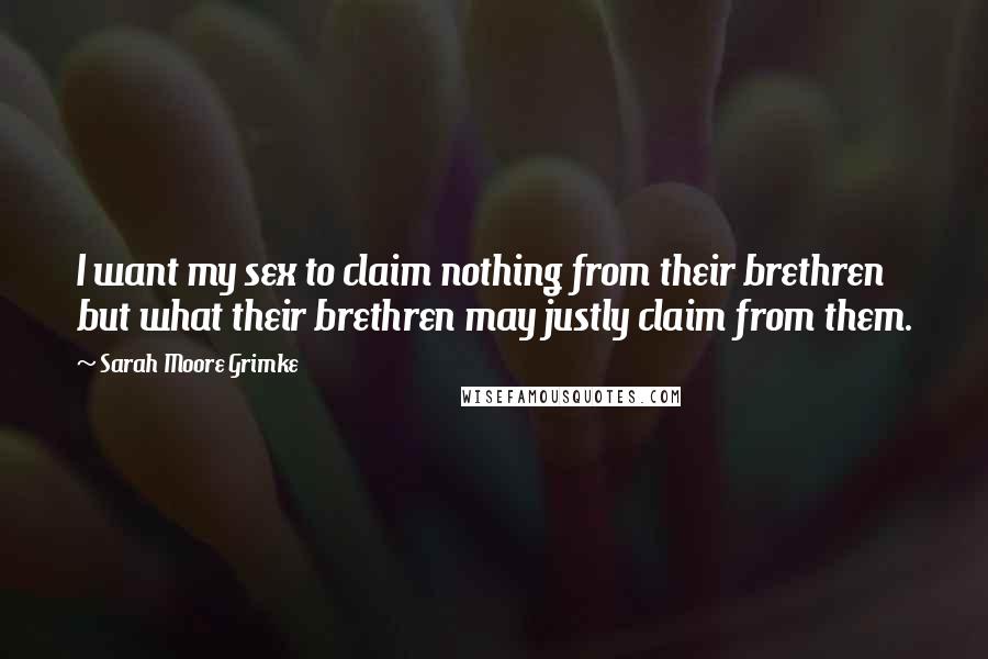 Sarah Moore Grimke Quotes: I want my sex to claim nothing from their brethren but what their brethren may justly claim from them.