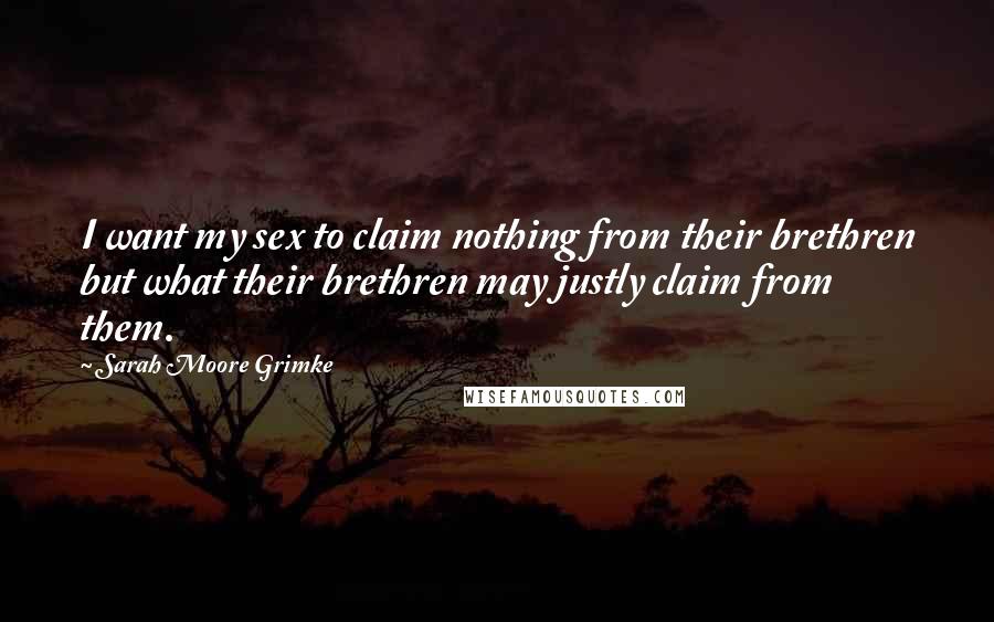 Sarah Moore Grimke Quotes: I want my sex to claim nothing from their brethren but what their brethren may justly claim from them.