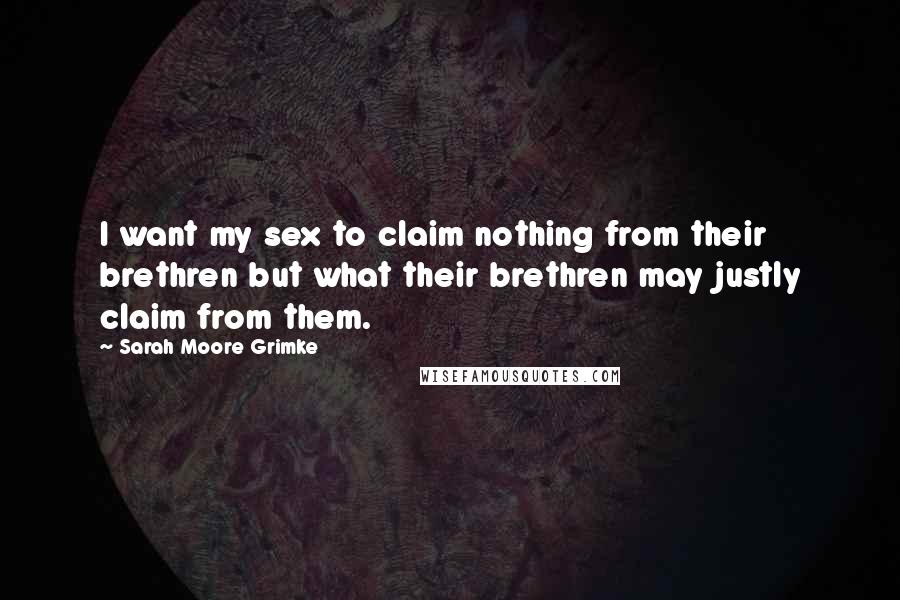 Sarah Moore Grimke Quotes: I want my sex to claim nothing from their brethren but what their brethren may justly claim from them.