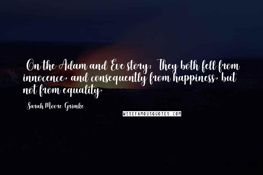 Sarah Moore Grimke Quotes: [On the Adam and Eve story:] They both fell from innocence, and consequently from happiness, but not from equality.