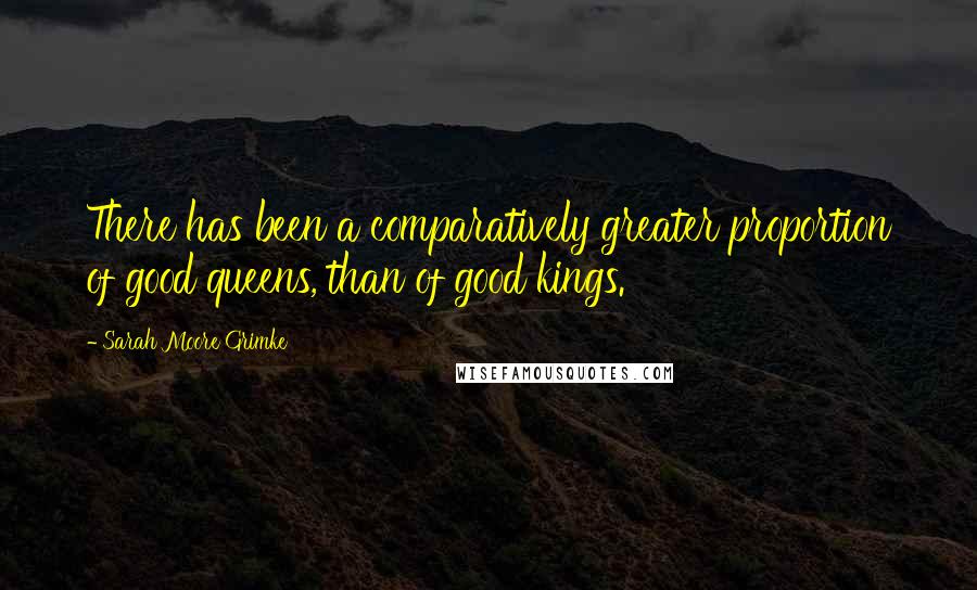 Sarah Moore Grimke Quotes: There has been a comparatively greater proportion of good queens, than of good kings.