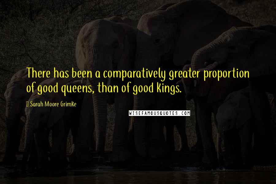 Sarah Moore Grimke Quotes: There has been a comparatively greater proportion of good queens, than of good kings.