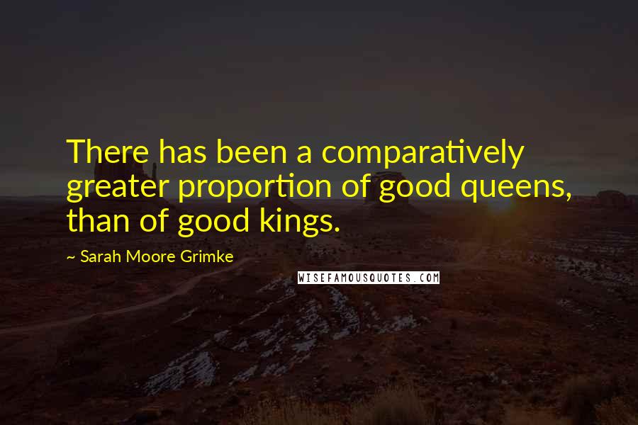 Sarah Moore Grimke Quotes: There has been a comparatively greater proportion of good queens, than of good kings.