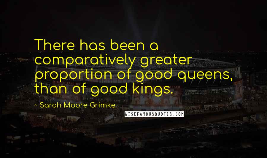 Sarah Moore Grimke Quotes: There has been a comparatively greater proportion of good queens, than of good kings.