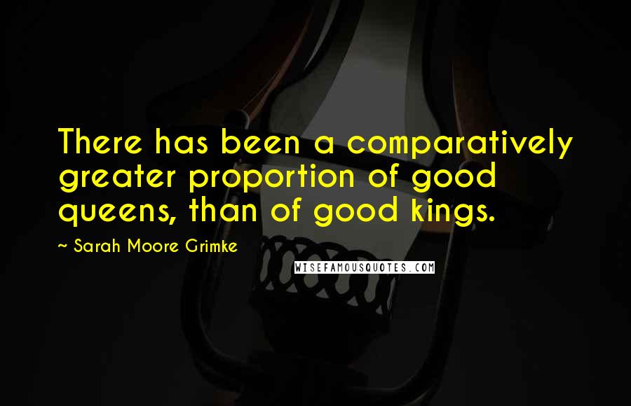 Sarah Moore Grimke Quotes: There has been a comparatively greater proportion of good queens, than of good kings.