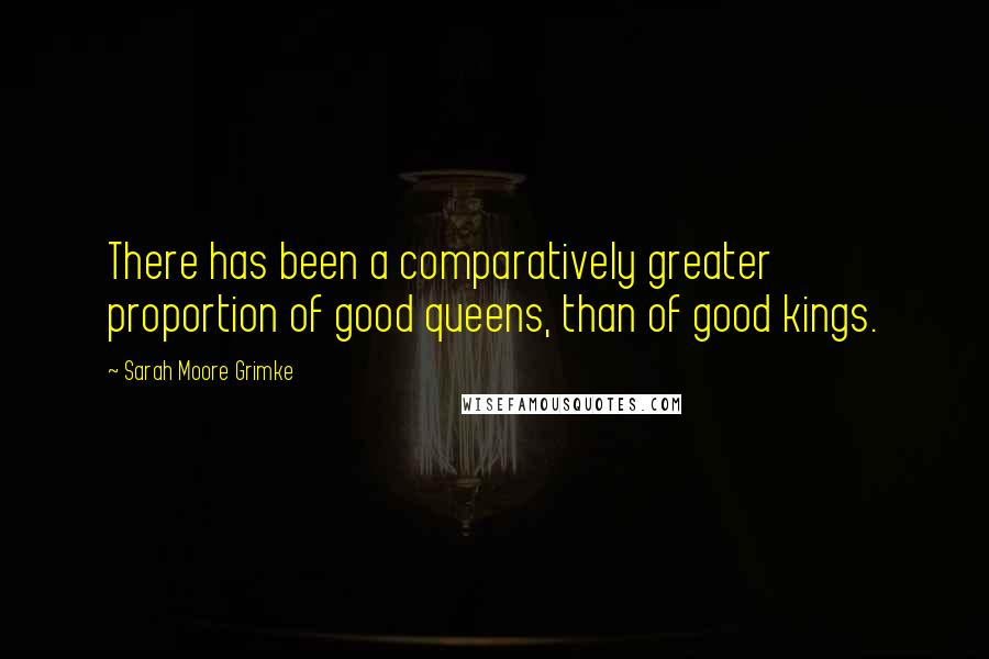 Sarah Moore Grimke Quotes: There has been a comparatively greater proportion of good queens, than of good kings.