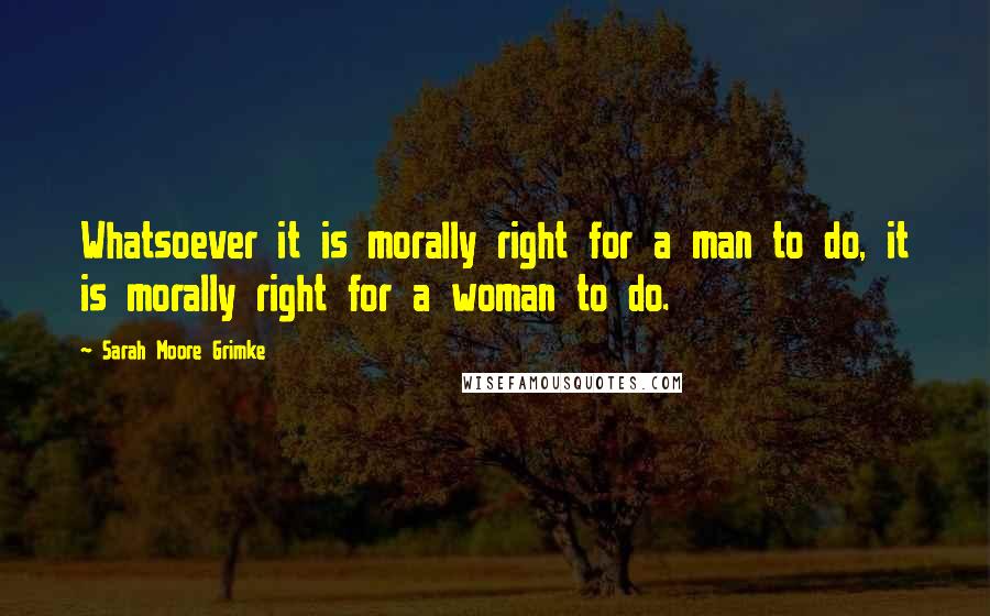 Sarah Moore Grimke Quotes: Whatsoever it is morally right for a man to do, it is morally right for a woman to do.