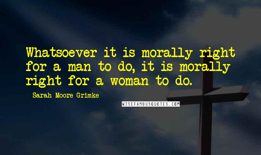 Sarah Moore Grimke Quotes: Whatsoever it is morally right for a man to do, it is morally right for a woman to do.