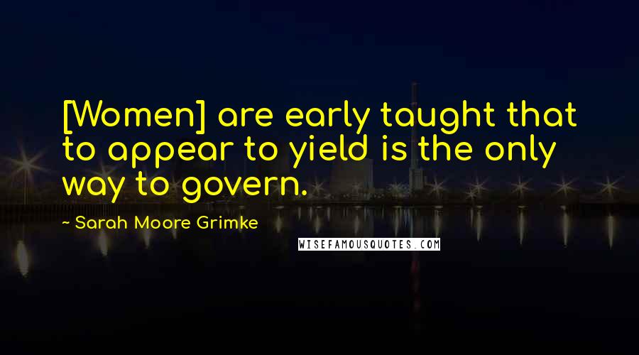 Sarah Moore Grimke Quotes: [Women] are early taught that to appear to yield is the only way to govern.