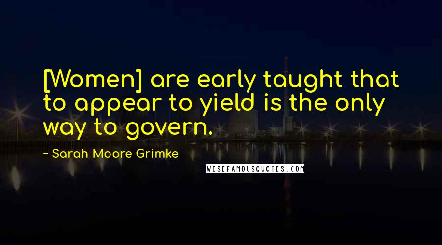 Sarah Moore Grimke Quotes: [Women] are early taught that to appear to yield is the only way to govern.