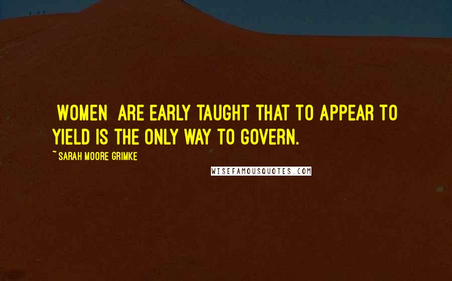 Sarah Moore Grimke Quotes: [Women] are early taught that to appear to yield is the only way to govern.