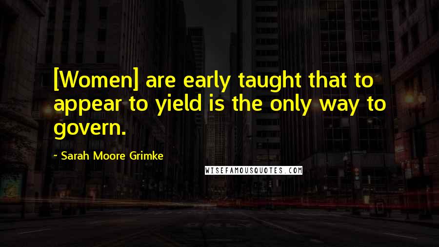 Sarah Moore Grimke Quotes: [Women] are early taught that to appear to yield is the only way to govern.