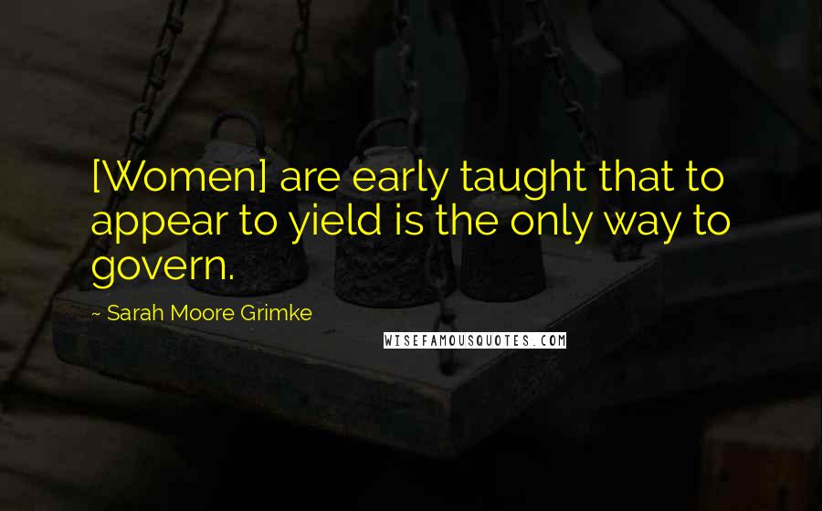 Sarah Moore Grimke Quotes: [Women] are early taught that to appear to yield is the only way to govern.
